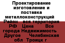 Проектирование,изготовление и поставка металлоконструкций › Район ­ вся территория РФ › Цена ­ 1 - Все города Недвижимость » Другое   . Челябинская обл.,Троицк г.